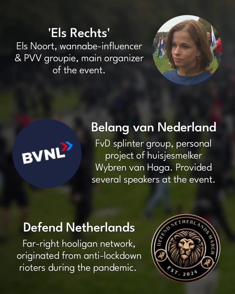 'Els Rechts': 

Els Noort, wannabe-influencer & PVV groupie, main organizer of the event.

Belang van Nederland (BVNL):

FvD splinter group, personal project of huisjesmelker Wybren van Haga. Provided several speakers at the event.

Defend Netherlands:

Far-right hooligan network, originated from anti-lockdown rioters during the pandemic.