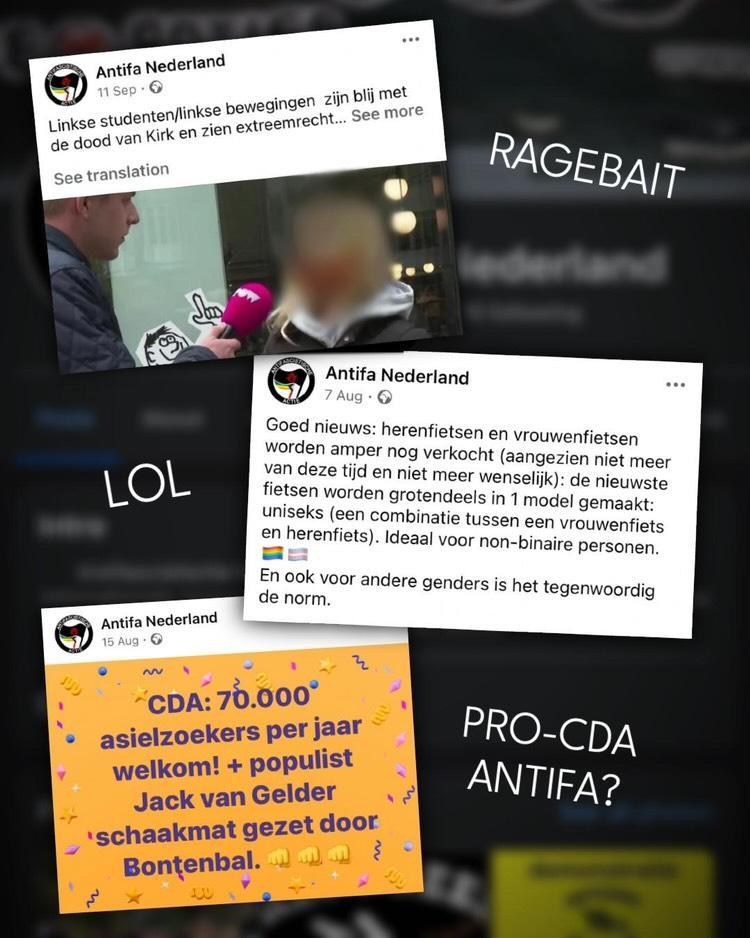 Meerdere Facebookberichten van het nep-account Antifa Nederland.
Multiple Facebook post from the fake account Antifa Nederland.

RAGEBAIT:

11 september

"Linkse studenten/linkse bewegingen zijn blij met de dood van Kirk en zien extreemrecht… See more"

LOL:

7 augustus

"Goed nieuws: herenfietsen en vrouwenfietsen worden amper nog verkocht (aangezien niet meer van deze tijd en niet meer wenselijk): de nieuwste fietsen worden grotendeels in 1 model gemaakt: uniseks (een combinatie tussen een vrouwenfiets en herenfiets). Ideaal voor non-binaire personen.
?????????
En ook voor andere genders is het tegenwoordig de norm."

PRO-CDA ANTIFA?:

15 augustus

"CDA: 70.000 asielzoekers per jaar welkom! + populist Jack van Gelder schaakmat gezet door Bontenbal. [three fist emojis]"
